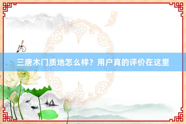 三唐木门质地怎么样？用户真的评价在这里